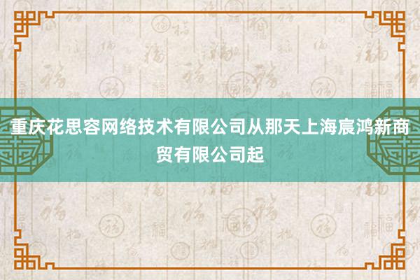 重庆花思容网络技术有限公司从那天上海宸鸿新商贸有限公司起