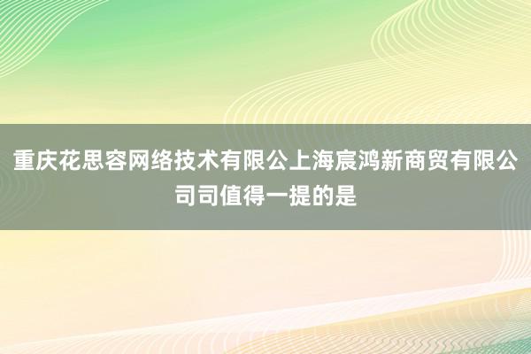 重庆花思容网络技术有限公上海宸鸿新商贸有限公司司值得一提的是