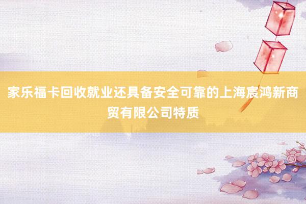 家乐福卡回收就业还具备安全可靠的上海宸鸿新商贸有限公司特质